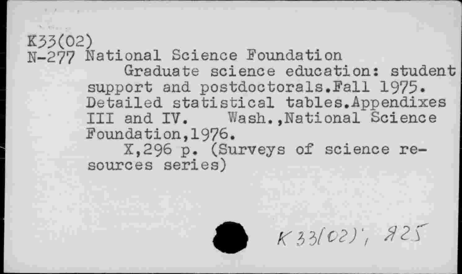 ﻿K33(02)
N-277 National Science Foundation
Graduate science education: student support and postdoctorals.Fall 1975« Detailed statistical tables.Appendixes III and IV. Wash.»National Science Foundation,1976.
x,296 p. (Surveys of science resources series)
O3/'^‘z